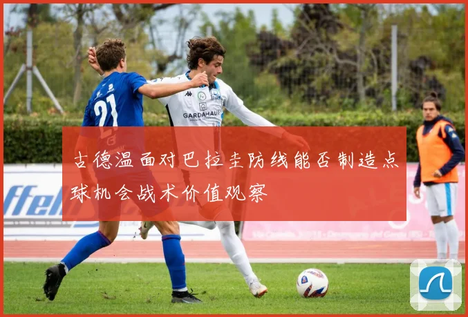 古德温面对巴拉圭防线能否制造点球机会战术价值观察