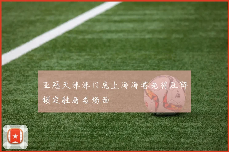 亚冠天津津门虎上海海港老将压阵锁定胜局名场面