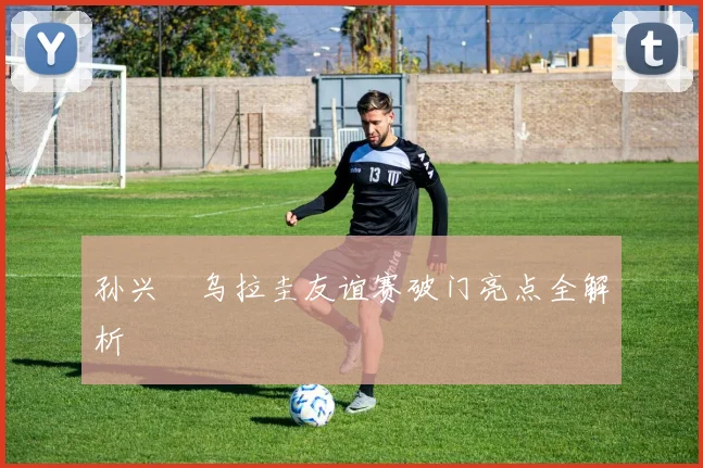孙兴慜乌拉圭友谊赛破门亮点全解析