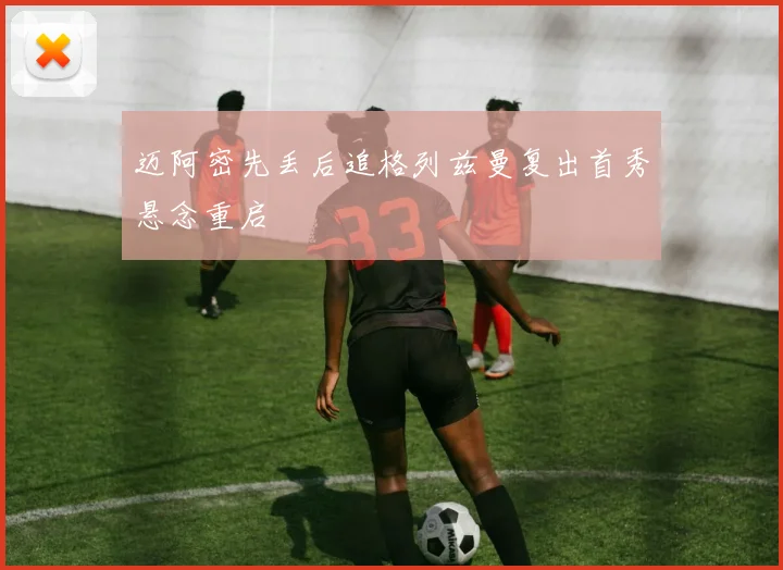 迈阿密先丢后追格列兹曼复出首秀悬念重启