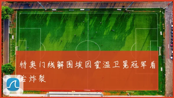 特奥门线解围埃因霍温卫冕冠军看台炸裂
