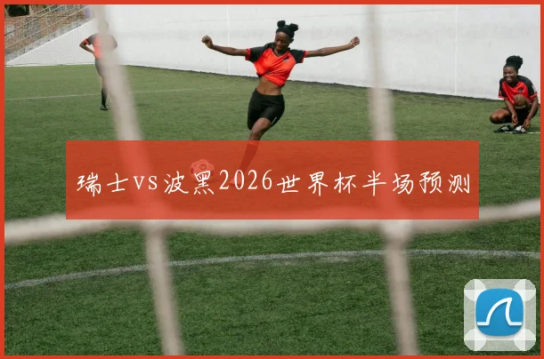 瑞士vs波黑2026世界杯半场预测