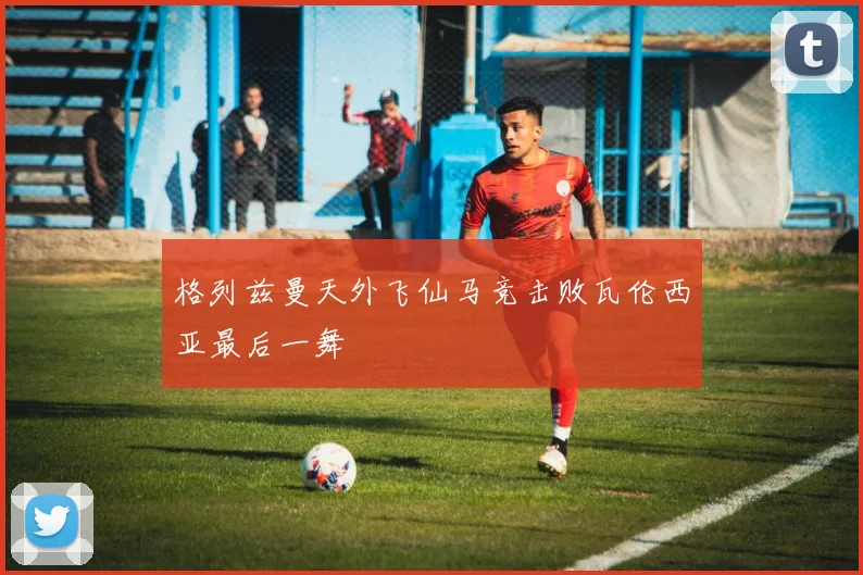 格列兹曼天外飞仙马竞击败瓦伦西亚最后一舞