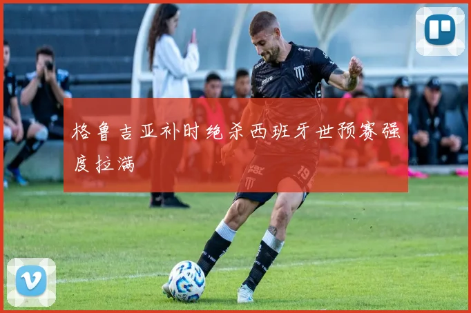 格鲁吉亚补时绝杀西班牙世预赛强度拉满