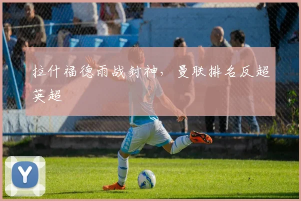 拉什福德雨战封神，曼联排名反超英超