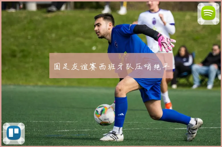 国足友谊赛西班牙队压哨绝平