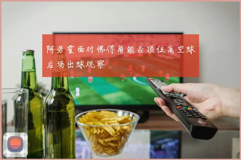 阿劳霍面对佛得角能否顶住高空球后场出球观察