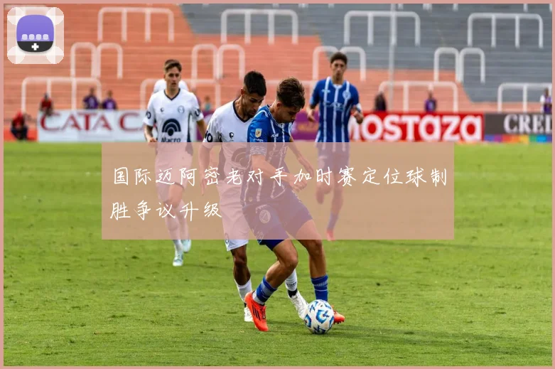 国际迈阿密老对手加时赛定位球制胜争议升级