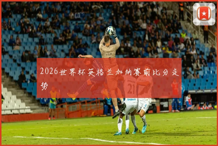 2026世界杯英格兰加纳赛前比分走势