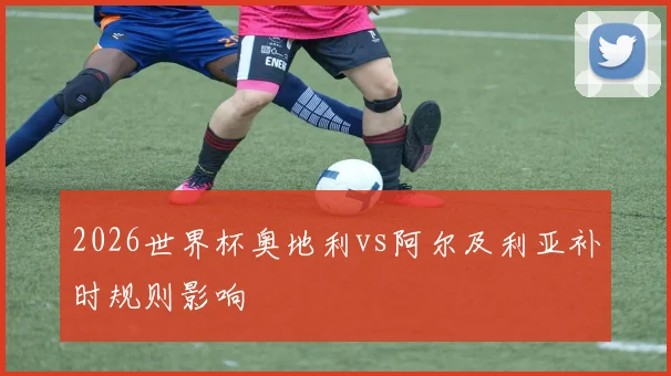 2026世界杯奥地利vs阿尔及利亚补时规则影响