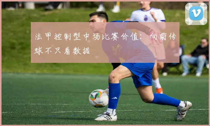 法甲控制型中场比赛价值:向前传球不只看数据