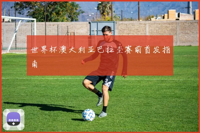 世界杯澳大利亚巴拉圭赛前首发指南
