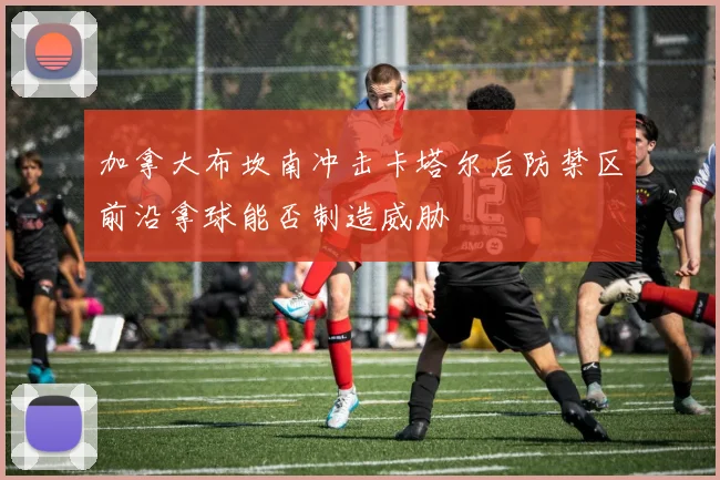 加拿大布坎南冲击卡塔尔后防禁区前沿拿球能否制造威胁