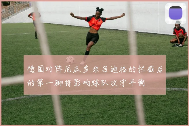 德国对阵厄瓜多尔吕迪格的拦截后的第一脚将影响球队攻守平衡