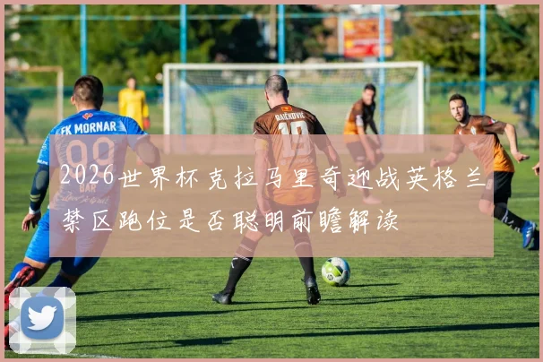 2026世界杯克拉马里奇迎战英格兰禁区跑位是否聪明前瞻解读