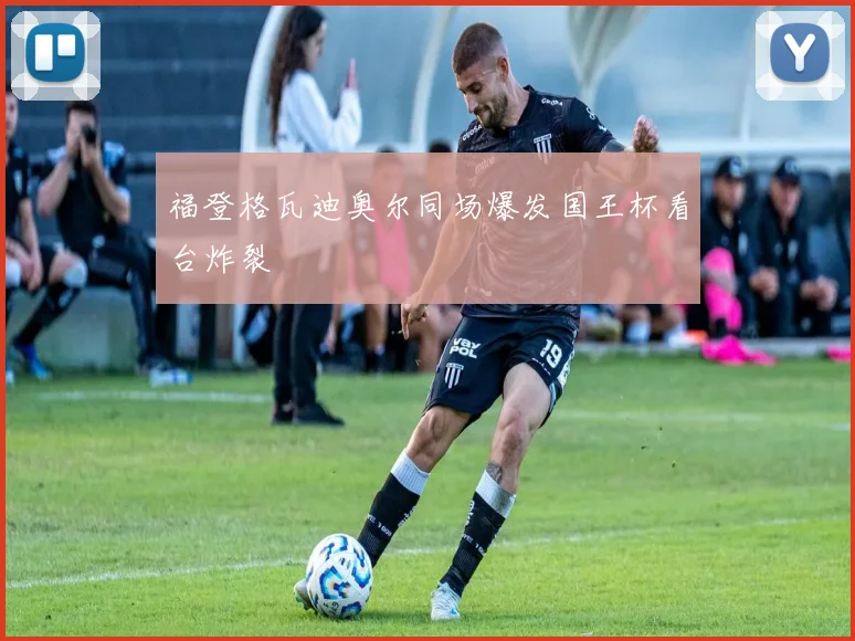 福登格瓦迪奥尔同场爆发国王杯看台炸裂