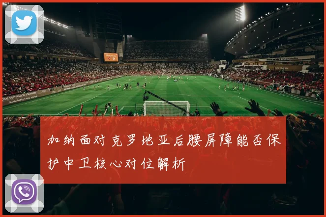 加纳面对克罗地亚后腰屏障能否保护中卫核心对位解析