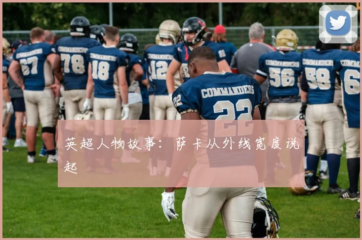 英超人物故事：萨卡从外线宽度说起
