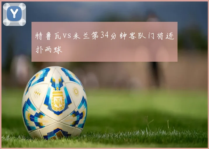特鲁瓦vs米兰第34分钟客队门将连扑两球