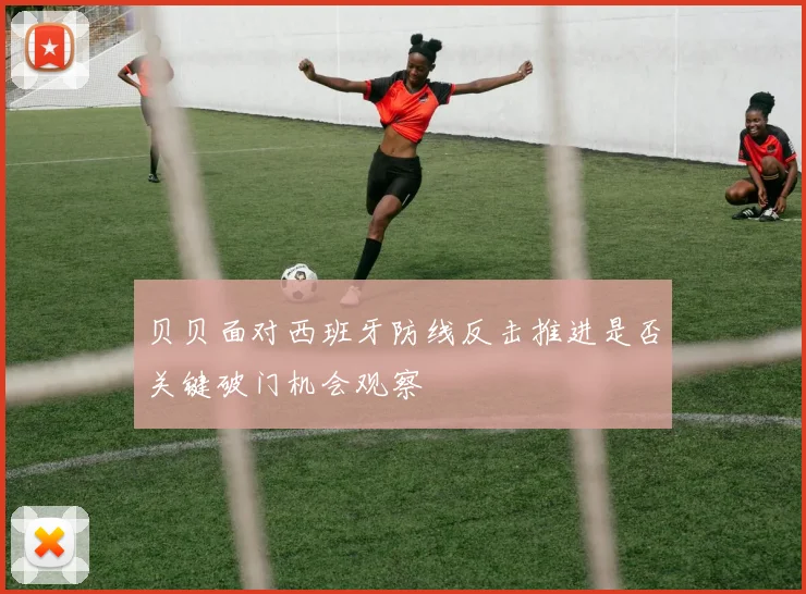 贝贝面对西班牙防线反击推进是否关键破门机会观察