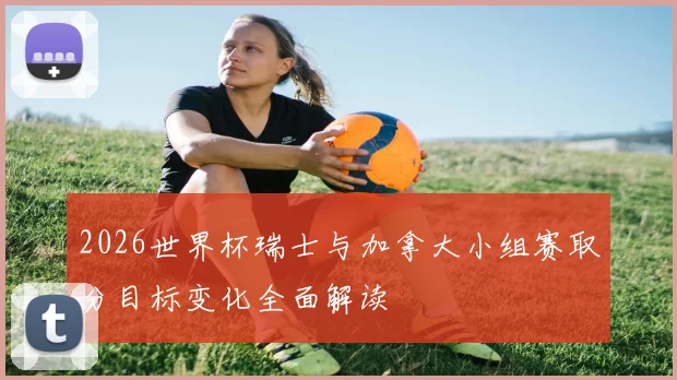 2026世界杯瑞士与加拿大小组赛取分目标变化全面解读