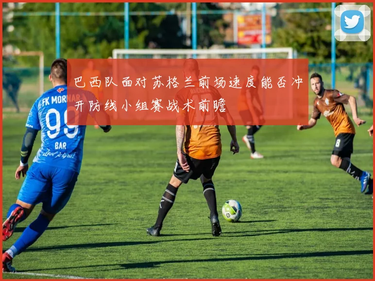巴西队面对苏格兰前场速度能否冲开防线小组赛战术前瞻