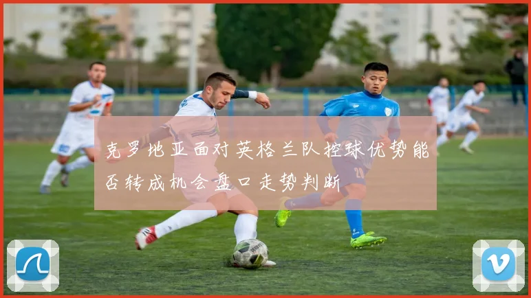 克罗地亚面对英格兰队控球优势能否转成机会盘口走势判断