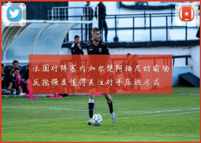 法国对阵塞内加尔楚阿梅尼的前场反抢强度值得关注对手压迫方式